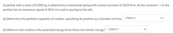 A particle with a mass of 0.500 kg is attached to a horizontal spring with a force constant of 50.0 N/m. At the moment t = 0, the
particle has its maximum speed of 20.0 m/s and is moving to the left.
(a) Determine the particle's equation of motion, specifying its position as a function of time. [Select]
(b) Where in the motion is the potential energy three times the kinetic energy? [Select]