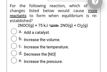 For the following reaction, which of
changes listed below would cause more
reactants to form when equilibrium is re-
established?
2NO(g) + Cl₂(g)
2NOCI(g) + 75 kJ
a. Add a catalyst.
b. Increase the volume.
C. Increase the temperature.
d. Decrease the [NO]
e. Increase the pressure.