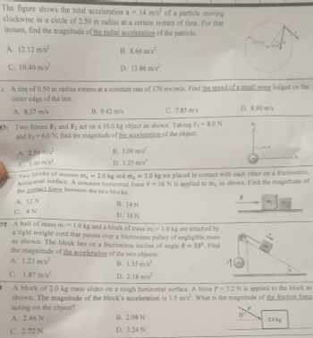 The figure shows the total acceleration a = 14 m/s of a particle moving
clockwise in a circle of 2.50 m radius at a certain instant of time. For that
instant, find the magnitude of the radial acceleration of the particle.
A. 12.12 m/s2
B. 8.66 m/s²
C. 10.40 m/s²
D. 13.86 m/s²
: A tire of 0.50 m radius rotates at a constant rate of 170 rev/min. Find the speed of a small stone lodged on the
outer edge of the tire.
A. 8.37 m/s
B. 9.42 m/s
C. 7.85 m/s
23: Two forces F₁ and F₂ act on a 10.0 kg object as shown. Taking F₁ = 8.0 N
and F₂-6.0 N, find the magnitude of the acceleration of the object.
A. 2.50 m/s²
C. 1.00 m/s²
B. 5.00 m/s²
D. 1.25 m/s²
Q4: Two blocks of masses m₁ =
2.0 kg and m₂ = 1.0 kg are placed in contact with each other on a frictionless,
horizontal surface. A constant horizontal force F = 36 N is applied to m, as shown. Find the magnitude of
the contact force between the two blocks.
A. 12 N
C. 8 N
B. 14 N
D. 10 N
D. 8.90 m/s
B. 2.98 N
D. 3.24 N
F
52 A ball of mass m 1.0 kg and a block of mass m₂ -3.0 kg are attached by
a light weight cord that passes over a frictionless pulley of negligible mass
as shown. The block lies on a frictionless incline of angle 9 = 33°. Find
the magnitude of the acceleration of the two objects.
A. 1.23 m/s²
B. 1.55 m/s²
C. 1.87 m/s²
D. 2.18 m/s²
B
A block of 2.0 kg mass slides on a rough horizontal surface. A force P=7.2 N is applied to the block as
shown. The magnitude of the block's acceleration is 1.5 m/s². What is the magnitude of the friction force
acting on the object?
P
A. 2.46 N
C. 2.72 N
2.0 kg