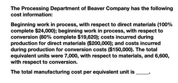 The Processing Department of Beaver Company has the following
cost information:
Beginning work in process, with respect to direct materials (100%
complete $24,000); beginning work in process, with respect to
conversion (80% complete $19,620); costs incurred during
production for direct materials ($200,000); and costs incurred
during production for conversion costs ($150,000). The total
equivalent units were 7,000, with respect to materials, and 6,600,
with respect to conversion.
The total manufacturing cost per equivalent unit is