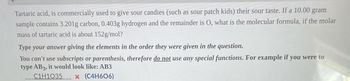 Tartaric acid, is commercially used to give sour candies (such as sour patch kids) their sour taste. If a 10.00 gram
sample contains 3.201g carbon, 0.403g hydrogen and the remainder is O, what is the molecular formula, if the molar
mass of tartaric acid is about 152g/mol?
Type your answer giving the elements in the order they were given in the question.
You can't use subscripts or parenthesis, therefore do not use any special functions. For example if you were to
type AB3, it would look like: AB3
C1H1O35 x (C4H606)