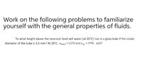 Work on the following problems to familiarize
yourself with the general properties of fluids.
To what height above the reservoir level will water (at 20°C) rise in a glass tube if the inside
diameter of the tube is 1.6 mm? At 20°C, owater = 0.073 and y20' = 9790 n/m
