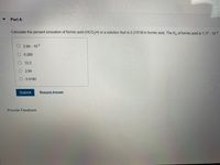 Part A
Calculate the percent ionization of formic acid (HCO,H) in a solution that is 0.219 M in formic acid. The Ka of formic acid is 1.77. 10-4
3.94 10-5
O 0.280
O 12.2
O 2.84
0.0180
Submit
Request Answer
Provide Feedback
