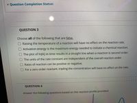 * Question Completion Status:
QUESTION 3
Choose all of the following that are false.
Raising the temperature of a reaction will have no effect on the reaction rate.
Activation energy is the maximum energy needed to initiate a chemical reaction.
The plot of In[A] vs time results in a straight line when a reaction is second order.
The units of the rate constant are independent of the overall reaction order.
Rates of reaction can be positive or negative.
For a zero order reactant, tripling the concentration will have no effect on the rate.
QUESTION 4
Answer the following questions based on the reaction profile provided:
