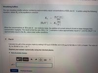 Visualizing buffers
You can visualize a buffer solution containing approximately equal concentrations of HA and A in action using the following
equation, where Ka is the equilibrium constant:
H3O" |[A ]
[HA
HA
K.
H;O] = K.
[A"]
When the concentrations of HA and A
concentration negligibly. The result is that the ratio (HA]/[A ] maintains a value approximately equal to 1, and the [H3O*] is
approximately equal to the Ka value under buffer conditions.
are relatively large, the addition of a small amount of acid or base changes their
Part A
Calculate the pH of the solution made by adding 0.50 mol of HOBr and 0.30 mol of KOBR to 1.00 L of water. The value of
Ka for HOBr is 2.0 x 10-
Express your answer numerically using two decimal places.
• View Available Hint(s)
AZO
?
pH =
Submit
Previous Answers
