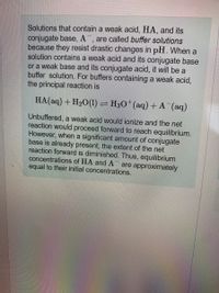 Solutions that contain a weak acid, HA, and its
conjugate base, A¯, are called buffer solutions
because they resist drastic changes in pH. When a
solution contains a weak acid and its conjugate base
or a weak base and its conjugate acid, it will be a
buffer solution. For buffers containing a weak acid,
the principal reaction is
HA(aq) + H20(1) = H30*(aq) +A (aq)
Unbuffered, a weak acid would ionize and the net
reaction would proceed forward to reach equilibrium.
However, when a significant amount of conjugate
base is already present, the extent of the net
reaction forward is diminished. Thus, equilibrium
concentrations of HA and AT are approximately
equal to their initial concentrations.
