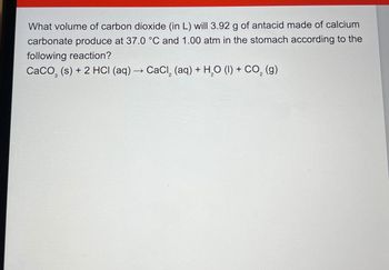 What volume of carbon dioxide (in L) will 3.92 g of antacid made of calcium
carbonate produce at 37.0 °C and 1.00 atm in the stomach according to the
following reaction?
CaCO (s) + 2 HCI (aq) → CaCl, (aq) + H2O (l) + CO2 (g)
->