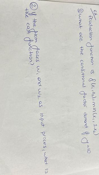 (2
ex Production function is flu, X2)=min (x,, 2-x)
Dwhat are the conditional factor demand of y = 10
OVA
the firm faces w, and w₂ as input prices, what is
the cost function?