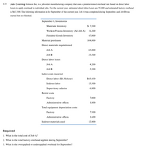 4-33
Job Costing Johnson Inc. is a job-order manufacturing company that uses a predetermined overhead rate based on direct labor
hours to apply overhead to individual jobs. For the current year, estimated direct labor hours are 95,000 and estimated factory overhead
is $617,500. The following information is for September of the current year. Job A was completed during September, and Job B was
started but not finished.
September 1, Inventories
Materials Inventory
$ 7,500
Work-in-Process Inventory (All Job A)
31,200
Finished Goods Inventory
67,000
Material purchases
104,000
Direct materials requisitioned
Job A
65,000
Job B
33,500
Direct labor hours
Job A
4,200
Job B
3,500
Labor costs incurred
Direct labor ($8.50/hour)
$65,450
Indirect labor
13,500
Supervisory salaries
6,000
Rental costs
Factory
7,000
Administrative offices
1,800
Total equipment depreciation costs
Factory
7,500
Administrative offices
1,600
Indirect materials used
12,000
Required
1. What is the total cost of Job A?
2. What is the total factory overhead applied during September?
3. What is the overapplied or underapplied overhead for September?
