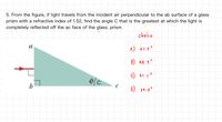 5. From the figure, if light travels from the incident air perpendicular to the ab surface of a glass
prism with a refractive index of 1.52, find the angle C that is the greatest at which the light is
completely reflected off the ac face of the glass. prism
choice
a
A) 61.0°
B) 48.9
C) 41.1°
b
C
D)
89.0°
