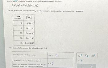 A chemisu y graduate student is studying the rate of this reaction:
2SO; (g)2SO, (g) + O₂(g)
He fills a reaction vessel with SO, and measures its concentration as the reaction proceeds:
time.
(seconds)
0
10.
20,
30.
[so,]
0.100M
0.0555 M
0.0308 M
0.0171 M
40. 0.00948 M
Use this data to answer the following questions.
Write the rate law for this reaction.
Calculate the value of the rate constant k
Round your answer to 2 significant digits. Also be
sure your answer has the correct unit symbol.
rate-k
k=
0
0.0 0 0.0
D.O
X
G