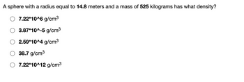 A sphere with a radius equal to 14.8 meters and a mass of 525 kilograms has what density?
7.22*10^6 g/cm³
3.87*10^-5 g/cm³
2.59*10^4 g/cm³
38.7 g/cm³
7.22*10^12 g/cm³