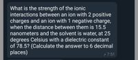 What is the strength of the ionic
interactions between an ion with 2 positive
charges and an ion with 1 negative charge,
when the distance between them is 15.5
nanometers and the solvent is water, at 25
degrees Celsius with a dielectric constant
of 78.5? (Calculate the answer to 6 decimal
places)
p 7:51
