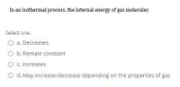 In an isothermal process, the internal energy of gas molecules
Select one:
O a. Decreases
O b. Remain constant
c. Increases
O d. May increase/decrease depending on the properties of gas
