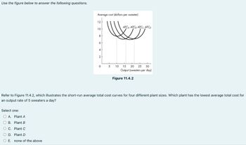 Use the figure below to answer the following questions.
Average cost (dollars per sweater)
12 H
Select one:
OA. Plant A
OB. Plant B
O C. Plant C
O D. Plant D
O E. none of the above
10
8
6
4
2
0
5
10
ATCA ATCB ATCC ATCD
15 20 25 30
Output (sweaters per day)
Figure 11.4.2
Refer to Figure 11.4.2, which illustrates the short-run average total cost curves for four different plant sizes. Which plant has the lowest average total cost for
an output rate of 5 sweaters a day?