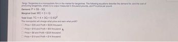 Tangy Tangerines is a monopolistic firm in the market for tangerines. The following equations describe the demand for, and the cost of
producing tangerines, where Q is output measured in thousand pounds, and P is price per pound.
Demand: P 59-3Q
Marginal Cost: MC = 3 + Q
Total Cost: TC = 4 + 3Q+0.50²
The monopolist will charge what price and earn what profit?
Price $35 and Profit-$220 thousand.
Price
$19 and Profit $53 thousand. *
Price $8 and Profit=$220 thousand.
Price $19 and Profit= $14 thousand.