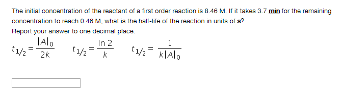 The initial concentration of the reactant of a first order reaction is 8.46 M. If it takes 3.7 min for the remaining
concentration to reach 0.46 M, what is the half-life of the reaction in units of s?
Report your answer to one decimal place.
t1/2
TAlo
In 2
t1/2
t1/2= KIAIO
2k
