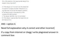 Why is the selection of an appropriate design for a
research study important?
A. If the design is an incorrect one, the researcher
will examine variables and their interactions in a
way that does not answer the research question.
B. The design assists in the selection of the
variables and defining them.
C. The design identifies what will be studied.
D. If the design is appropriate, the researcher can
eliminate all error.
ANS = option A
Need full explanation why A correct and other incorrect
If u copy from internet or chegg I write plagraised answer in
comment box
