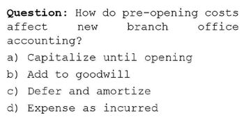 Question: How do pre-opening costs
affect
new
branch
accounting?
a) Capitalize until opening
b) Add to goodwill
c) Defer and amortize
d) Expense as incurred
office