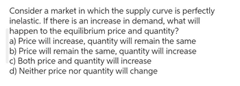 Consider a market in which the supply curve is perfectly
inelastic. If there is an increase in demand, what will
happen to the equilibrium price and quantity?
a) Price will increase, quantity will remain the same
b) Price will remain the same, quantity will increase
c) Both price and quantity will increase
d) Neither price nor quantity will change