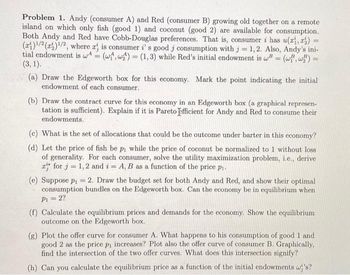 Problem 1. Andy (consumer A) and Red (consumer B) growing old together on a remote
island on which only fish (good 1) and coconut (good 2) are available for consumption.
Both Andy and Red have Cobb-Douglas preferences. That is, consumer i has u(xi, z) =
(a)¹/2 (1)¹/2, where x is consumer i' s good j consumption with j = 1, 2. Also, Andy's ini-
tial endowment is w (w, w) (1,3) while Red's initial endowment is w = (wi, wz) =
=
=
=
(3, 1).
(a) Draw the Edgeworth box for this economy. Mark the point indicating the initial
endowment of each consumer.
(b) Draw the contract curve for this economy in an Edgeworth box (a graphical represen-
tation is sufficient). Explain if it is Pareto efficient for Andy and Red to consume their
endowments.
(c) What is the set of allocations that could be the outcome under barter in this economy?
(d) Let the price of fish be p₁ while the price of coconut be normalized to 1 without loss
of generality. For each consumer, solve the utility maximization problem, i.e., derive
z for j= 1, 2 and i = A, B as a function of the price p₁.
(e) Suppose p₁2. Draw the budget set for both Andy and Red, and show their optimal
consumption bundles on the Edgeworth box. Can the economy be in equilibrium when
P₁ = 2?
(f) Calculate the equilibrium prices and demands for the economy. Show the equilibrium
outcome on the Edgeworth box.
(g) Plot the offer curve for consumer A. What happens to his consumption of good 1 and
good 2 as the price p₁ increases? Plot also the offer curve of consumer B. Graphically,
find the intersection of the two offer curves. What does this intersection signify?
(h) Can you calculate the equilibrium price as a function of the initial endowments w's?