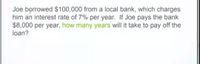 Joe borrowed $100,000 from a local bank, which charges
him an interest rate of 7% per year. If Joe pays the bank
$8,000 per year, how many years will it take to pay off the
loan?
