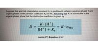 Suppose that acid HA (dissociation constant Ka) is partitioned between aqueous phase 1 and
organic phase 2 with partition coefficient Ko for HA. Assuming that A- is not soluble in the
organic phase, show that the distribution coefficient is given by
K [H*]
D =
[H*] + K,
= K•CHA
%3D
Harris (9th) Equation: 23-7
