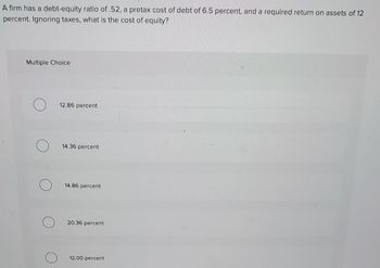 A firm has a debt-equity ratio of .52, a pretax cost of debt of 6.5 percent, and a required return on assets of 12
percent. Ignoring taxes, what is the cost of equity?
Multiple Choice
12.86 percent
14.36 percent
14.86 percent
20.36 percent
12.00 percent