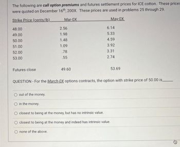 The following are call option premiums and futures settlement prices for ICE cotton. These prices
were quoted on December 16th, 200X. These prices are used in problems 25 through 29.
Strike Price (cents/lb)_
Mar-OX
May-OX
48.00
49.00
50.00
51.00
52.00
53.00
Futures close
2.56
1.98
1.48
1.09
.78
.55
49.60
6.14
5.33
4.59
3.92
3.31
2.74
53.69
QUESTION - For the March-OX options contracts, the option with strike price of 50.00 is.
O out of the money.
in the money.
closest to being at the money, but has no intrinsic value.
closest to being at the money and indeed has intrinsic value.
none of the above.