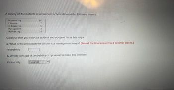 A survey of 44 students at a business school showed the following majors:
Accounting
Finance
E-Commerce
Management
Marketing
14
7
5
4
14
Suppose that you select a student and observe his or her major.
a. What is the probability he or she is a management major? (Round the final answer to 3 decimal places.)
Probability
b. Which concept of probability did you use to make this estimate?
Probability
Empirical