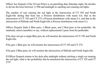 Officer Joe Sixpack of the UConn Police is on patrolling duty Saturday night. He decides
to devote the hour between 11 PM and midnight to catching cars running red lights.
The number of cars running the red light at the intersection of CT 195 and North
Eagleville during that hour has a Poisson distribution with mean 0.6, that at the
intersection of CT 195 and CT 275 a Poisson distribution with mean 0.5, and that at the
intersection of Hillside and North Eagleville a Poisson distribution with mean 0.4.
Officer Sixpack finds 6 Blue pens, 4 Black pens, and 2 Red pens in his penholder. He
randomly selects (needless to say, without replacement) 2 pens from his penholder.
If he does not get a single Blue pen, he will monitor the intersection of CT 195 and North
Eagleville.
If he gets 1 Blue pen, he will monitor the intersection of CT 195 and CT 275.
If he gets 2 Blue pens, he will monitor the intersection of Hillside and North Eagleville.
If Officer Sixpack returns to his desk after midnight without catching a single car running
the red light, what is the probability that he monitored the intersection of CT 195 and CT
275?