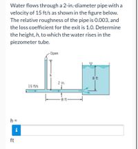 Water flows through a 2-in.-diameter pipe with a
velocity of 15 ft/s as shown in the figure below.
The relative roughness of the pipe is 0.003, and
the loss coefficient for the exit is 1.0. Determine
the height, h, to which the water rises in the
piezometer tube.
Оpen
h
8 ft
2 in.
15 ft/s
8 ft-
h =
ft
00
