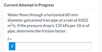 Current Attempt in Progress
Water flows through a horizontal 60-mm-
diameter galvanized iron pipe at a rate of 0.022
m3/s. If the pressure drop is 135 kPa per 10 m of
pipe, determine the friction factor.
f =
i
