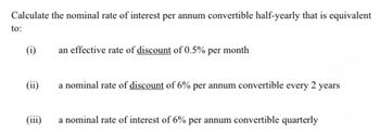 Calculate the nominal rate of interest per annum convertible half-yearly that is equivalent
to:
(i)
(ii)
(iii)
an effective rate of discount of 0.5% per month
a nominal rate of discount of 6% per annum convertible every 2 years
a nominal rate of interest of 6% per annum convertible quarterly