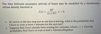 The time between successive arrivals of buses may be modelled by a distribution
whose density function is
*
*
f(x)
20²
(x+0) ³'
x > 0.
If I arrive at the bus stop just as one bus is leaving, what is the probability that
I have to wait at least x minutes for the next one?
Suppose that I have already been waiting for c minutes, where c < x. Find the
probability that I have to wait at least x minutes altogether.