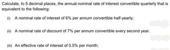 Calculate, to 5 decimal places, the annual nominal rate of interest convertible quarterly that is
equivalent to the following:
(i) A nominal rate of interest of 6% per annum convertible half-yearly;
(ii) A nominal rate of discount of 7% per annum convertible every second year.
(iii) An effective rate of interest of 0.5% per month;