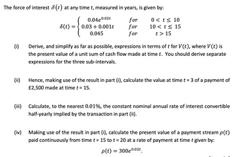 The force of interest 8(t) at any time t, measured in years, is given by:
8(t) =
{
0.04e0.02t
0.03 0.001t
for
0 < t≤ 10
for
10 < t≤ 15
0.045
for
t > 15
(i)
Derive, and simplify as far as possible, expressions in terms of t for V(t), where V(t) is
the present value of a unit sum of cash flow made at time t. You should derive separate
expressions for the three sub-intervals.
(ii)
Hence, making use of the result in part (i), calculate the value at time t = 3 of a payment of
£2,500 made at time t = 15.
(iii) Calculate, to the nearest 0.01%, the constant nominal annual rate of interest convertible
half-yearly implied by the transaction in part (ii).
(iv) Making use of the result in part (i), calculate the present value of a payment stream p(t)
paid continuously from time t = 15 to t = 20 at a rate of payment at time t given by:
p(t) = 300e 0.02t