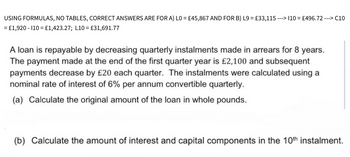 ---> C10
---> 110 = £496.72 --
USING FORMULAS, NO TABLES, CORRECT ANSWERS ARE FOR A) L0 = £45,867 AND FOR B) L9 = £33,115 --
= £1,920 - 110 = £1,423.27; L10 = £31,691.77
A loan is repayable by decreasing quarterly instalments made in arrears for 8 years.
The payment made at the end of the first quarter year is £2,100 and subsequent
payments decrease by £20 each quarter. The instalments were calculated using a
nominal rate of interest of 6% per annum convertible quarterly.
(a) Calculate the original amount of the loan in whole pounds.
(b) Calculate the amount of interest and capital components in the 10th instalment.