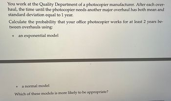 You work at the Quality Department of a photocopier manufacturer. After each over-
haul, the time until the photocopier needs another major overhaul has both mean and
standard deviation equal to 1 year.
Calculate the probability that your office photocopier works for at least 2 years be-
tween overhauls using:
* an exponential model
a normal model
Which of these models is more likely to be appropriate?
*