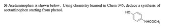5) Acetaminophen is shown below. Using chemistry learned in Chem 345, deduce a synthesis of
acetaminophen starting from phenol.
НО.
NHCOCH3