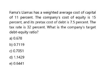 Fama's Llamas has a weighted average cost of capital
of 11 percent. The company's cost of equity is 15
percent, and its pretax cost of debt is 7.5 percent. The
tax rate is 32 percent. What is the company's target
debt-equity ratio?
a) 0.678
b) 0.7119
c) 0.7051
d) 1.1429
e) 0.6441