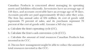 Canadian Products is concerned about managing its operating
assets and liabilities efficiently. Inventories have an average age of
110 days, and accounts receivable have an average age of 50 days.
Accounts payable are paid approximately 40 days after they arise.
The firm has annual sales of $36 million, its cost of goods sold
represents 75 percent of sales, and its purchases represent 70
percent of the cost of goods sold. Assume a 365-day year.
a. Calculate the firm's operating cycle (OC).
b. Calculate the firm's cash conversion cycle (CCC).
c. Calculate the amount of total resources Canadian Products has
invested in its CCC.
d. Discuss how management might be able to reduce the amount of
total resources invested in the CCC.