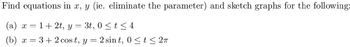 Find equations in x, y (ie. eliminate the parameter) and sketch graphs for the following:
(a) x = 1+ 2t, y = 3t, 0 ≤ t ≤ 4
(b) x = 3 + 2 cost, y = 2 sint, 0≤ t ≤ 2π