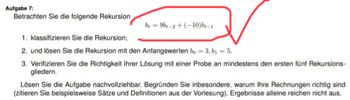 Aufgabe 7:
Betrachten Sie die folgende Rekursion
b=9b-2+(-10) br-1
1. klassifizieren Sie die Rekursion;
2. und lösen Sie die Rekursion mit den Anfangswerten bo-3, b₁ = 5.
3. Verifizieren Sie die Richtigkeit Ihrer Lösung mit einer Probe an mindestens den ersten fünf Rekursions-
gliedern.
Lösen Sie die Aufgabe nachvollziehbar. Begründen Sie inbesondere, warum Ihre Rechnungen richtig sind
(zitieren Sie beispielsweise Sätze und Definitionen aus der Vorlesung). Ergebnisse alleine reichen nicht aus.