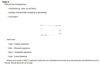 Task 3:
What are the consequences
• constrained (up, down, up and down),
• (strictly) monotonically increasing or decreasing.
•convergent?
→wy 13
R
while mean
•cata - Catalan sequence,
• fibo - Fibonacci sequence,
• jaco - Jacobsthal sequence,
• luca - Lucas sequence.
Deduce your results in detail. In particular, justify why your calculations are correct (e.g. cite sentences and definitions from the
lecture). Results alone are not enough.