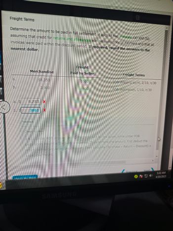 Freight Terms
Determine the amount to be paid in full settlement of each of two invoices, (a) and (b),
assuming that credit for returns and allowances was received prior to payment and that all
invoices were paid within the discount period. If required, round the answers to the
nearest dollar.
Merchandise
$8,350
3.900
8,738 X
385 X
Freight
Paid by Seller
$600
400
SAMSUNG
Freight Terms
FOB shipping point, 2/10, n/30
FOB destination, 1/10, n/30
bjufcer FOB shipping point, freight is paid by the buyer, while under FOB
pestination freight is the seller's expense. To determine the amount, first deduct the
return before calculating the discount. Then calculate (Purchase - Return - Discount) +
applicable reight.
Pravic
5:32 AM
4/10/2023
