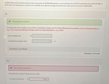 In 2024, Blossom Company had a break-even point of $298,000 based on a unit selling price of $5.00 and fixed costs of $119,200. In
2025, the unit selling price and the unit variable costs did not change, but the break-even point increased to $434,000.
(a)
Your answer is correct.
Compute the unit variable costs and the contribution margin ratio for 2024. (Round unit variable cost to 2 decimal places,
e.g. 2.25 and contribution margin ratio to O decimal places, e.g. 20%.)
Unit variable cost
Contribution margin ratio
eTextbook and Media
(b)
+A
× Your answer is incorrect.
Compute the increase in fixed costs for 2025.
Increase in fixed cost
$
40
83600
%
do
Attempts: 1 of 6 used