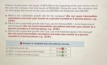 Deprey, Incorporated, had equity of $175,000 at the beginning of the year. At the end of
the year, the company had total assets of $330,000. During the year, the company sold
no new equity. Net income for the year was $37,000 and dividends were $5,000.
a. What is the sustainable growth rate for the company? (Do not round intermediate
calculations and enter your answer as a percent rounded to 2 decimal places, e.g.,
32.16.)
b. What is the sustainable growth rate if you use the formula ROE x b and beginning of
period equity? (Do not round intermediate calculations and enter your answer as a
percent rounded to 2 decimal places, e.g., 32.16.)
c. What is the sustainable growth rate if you use end of period equity in this formula?
(Do not round intermediate calculations and enter your answer as a percent
rounded to 2 decimal places, e.g., 32.16.)
Answer is complete but not entirely correct.
a. Sustainable growth rate
22.38%
b. ROE x b (using beginning of period equity)
18.29
%
c. ROE x b (using end of period equity)
15.46
%