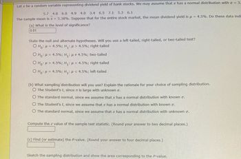 Let x be a random variable representing dividend yield of bank stocks. We may assume that x has a normal distribution with a = 3.
5.7 4.8 6.0 4.9 4.0 3.4 6.5 7.1 5.3 6.1
The sample mean is x = 5.38%. Suppose that for the entire stock market, the mean dividend yield is μ = 4.5%. Do these data indi
(a) What is the level of significance?
0.01
State the null and alternate hypotheses. Will you use a left-tailed, right-tailed, or two-tailed test?
O Ho: = 4.5%; H₁: μ> 4.5%; right-tailed
O Ho:
= 4.5%; H₁: μ ‡ 4.5%; two-tailed
O Ho: > 4.5%; H₁: μ = 4.5%; right-tailed
O Ho: μ = 4.5%; H₁: μ< 4.5%; left-tailed
(b) What sampling distribution will you use? Explain the rationale for your choice of sampling distribution.
O The Student's t, since n is large with unknown o.
O The standard normal, since we assume that x has a normal distribution with known σ.
O The Student's t, since we assume that x has a normal distribution with known σ.
O The standard normal, since we assume that x has a normal distribution with unknown o.
Compute the z value of the sample test statistic. (Round your answer to two decimal places.)
(c) Find (or estimate) the P-value. (Round your answer to four decimal places.)
Sketch the sampling distribution and show the area corresponding to the P-value.