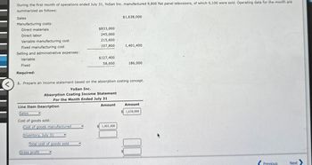 <
During the first month of operations ended July 31, YoSan Inc. manufactured 9,800 flat panel televisions, of which 9,100 were sold. Operating data for the month are
summarized as follows:
Sales
Manufacturing costs:
Direct materials
Direct labor
Variable manufacturing cost
$1,638,000
$833,000
245,000
215,600
Fixed manufacturing cost
107,800
1,401,400
Selling and administrative expenses:
Variable
$127,400
Fixed
58,600
186,000
Required:
1. Prepare an income statement based on the absorption costing concept.
YoSan Inc.
Absorption Costing Income Statement
For the Month Ended July 31
Line Item Description
Sales
Cost of goods sold:
Amount
Amount
1,638,000
Cost of goods manufactured
1,401,400
Inventory, July 31
Total cost of goods sold
Gross profit
Previous
Next